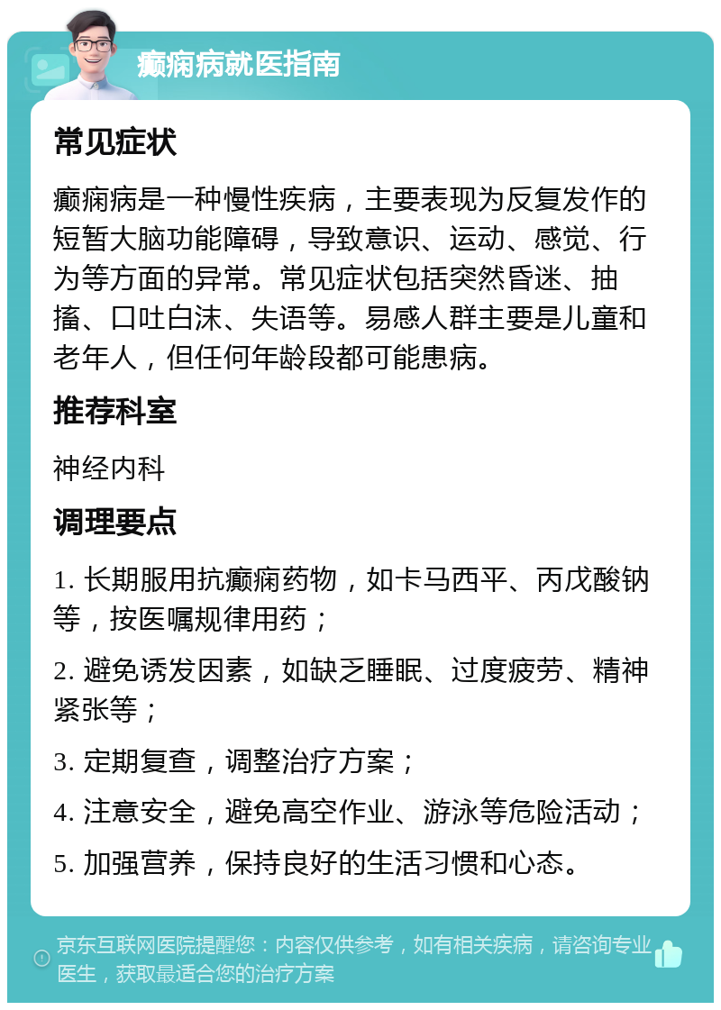 癫痫病就医指南 常见症状 癫痫病是一种慢性疾病，主要表现为反复发作的短暂大脑功能障碍，导致意识、运动、感觉、行为等方面的异常。常见症状包括突然昏迷、抽搐、口吐白沫、失语等。易感人群主要是儿童和老年人，但任何年龄段都可能患病。 推荐科室 神经内科 调理要点 1. 长期服用抗癫痫药物，如卡马西平、丙戊酸钠等，按医嘱规律用药； 2. 避免诱发因素，如缺乏睡眠、过度疲劳、精神紧张等； 3. 定期复查，调整治疗方案； 4. 注意安全，避免高空作业、游泳等危险活动； 5. 加强营养，保持良好的生活习惯和心态。