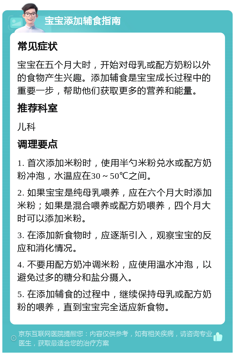 宝宝添加辅食指南 常见症状 宝宝在五个月大时，开始对母乳或配方奶粉以外的食物产生兴趣。添加辅食是宝宝成长过程中的重要一步，帮助他们获取更多的营养和能量。 推荐科室 儿科 调理要点 1. 首次添加米粉时，使用半勺米粉兑水或配方奶粉冲泡，水温应在30～50℃之间。 2. 如果宝宝是纯母乳喂养，应在六个月大时添加米粉；如果是混合喂养或配方奶喂养，四个月大时可以添加米粉。 3. 在添加新食物时，应逐渐引入，观察宝宝的反应和消化情况。 4. 不要用配方奶冲调米粉，应使用温水冲泡，以避免过多的糖分和盐分摄入。 5. 在添加辅食的过程中，继续保持母乳或配方奶粉的喂养，直到宝宝完全适应新食物。