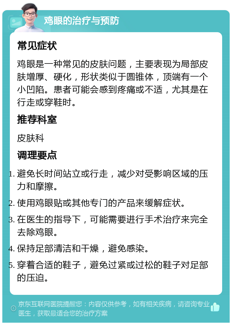 鸡眼的治疗与预防 常见症状 鸡眼是一种常见的皮肤问题，主要表现为局部皮肤增厚、硬化，形状类似于圆锥体，顶端有一个小凹陷。患者可能会感到疼痛或不适，尤其是在行走或穿鞋时。 推荐科室 皮肤科 调理要点 避免长时间站立或行走，减少对受影响区域的压力和摩擦。 使用鸡眼贴或其他专门的产品来缓解症状。 在医生的指导下，可能需要进行手术治疗来完全去除鸡眼。 保持足部清洁和干燥，避免感染。 穿着合适的鞋子，避免过紧或过松的鞋子对足部的压迫。