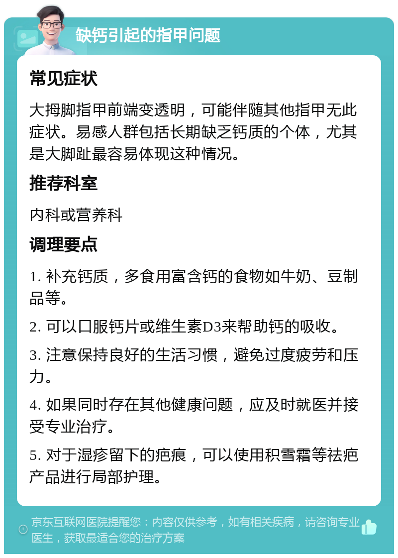 缺钙引起的指甲问题 常见症状 大拇脚指甲前端变透明，可能伴随其他指甲无此症状。易感人群包括长期缺乏钙质的个体，尤其是大脚趾最容易体现这种情况。 推荐科室 内科或营养科 调理要点 1. 补充钙质，多食用富含钙的食物如牛奶、豆制品等。 2. 可以口服钙片或维生素D3来帮助钙的吸收。 3. 注意保持良好的生活习惯，避免过度疲劳和压力。 4. 如果同时存在其他健康问题，应及时就医并接受专业治疗。 5. 对于湿疹留下的疤痕，可以使用积雪霜等祛疤产品进行局部护理。