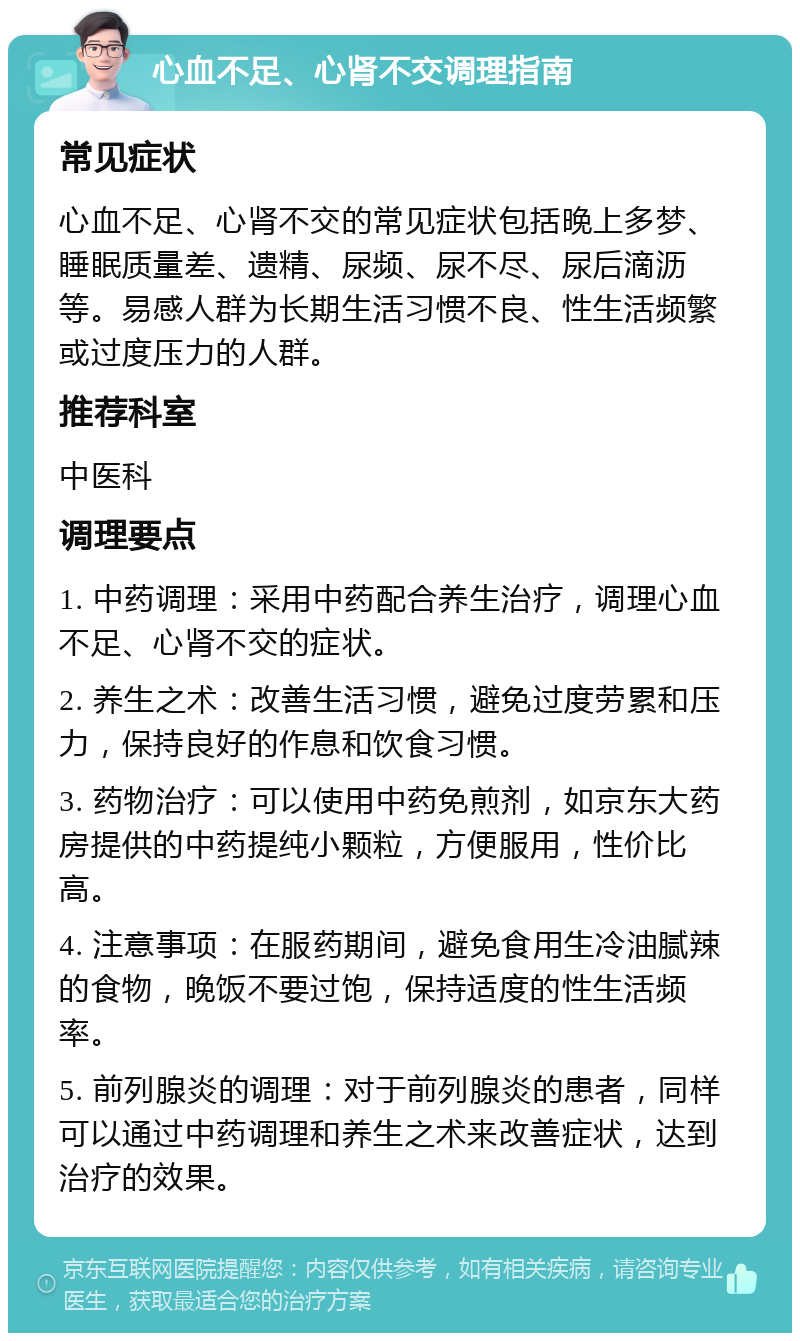 心血不足、心肾不交调理指南 常见症状 心血不足、心肾不交的常见症状包括晚上多梦、睡眠质量差、遗精、尿频、尿不尽、尿后滴沥等。易感人群为长期生活习惯不良、性生活频繁或过度压力的人群。 推荐科室 中医科 调理要点 1. 中药调理：采用中药配合养生治疗，调理心血不足、心肾不交的症状。 2. 养生之术：改善生活习惯，避免过度劳累和压力，保持良好的作息和饮食习惯。 3. 药物治疗：可以使用中药免煎剂，如京东大药房提供的中药提纯小颗粒，方便服用，性价比高。 4. 注意事项：在服药期间，避免食用生冷油腻辣的食物，晚饭不要过饱，保持适度的性生活频率。 5. 前列腺炎的调理：对于前列腺炎的患者，同样可以通过中药调理和养生之术来改善症状，达到治疗的效果。