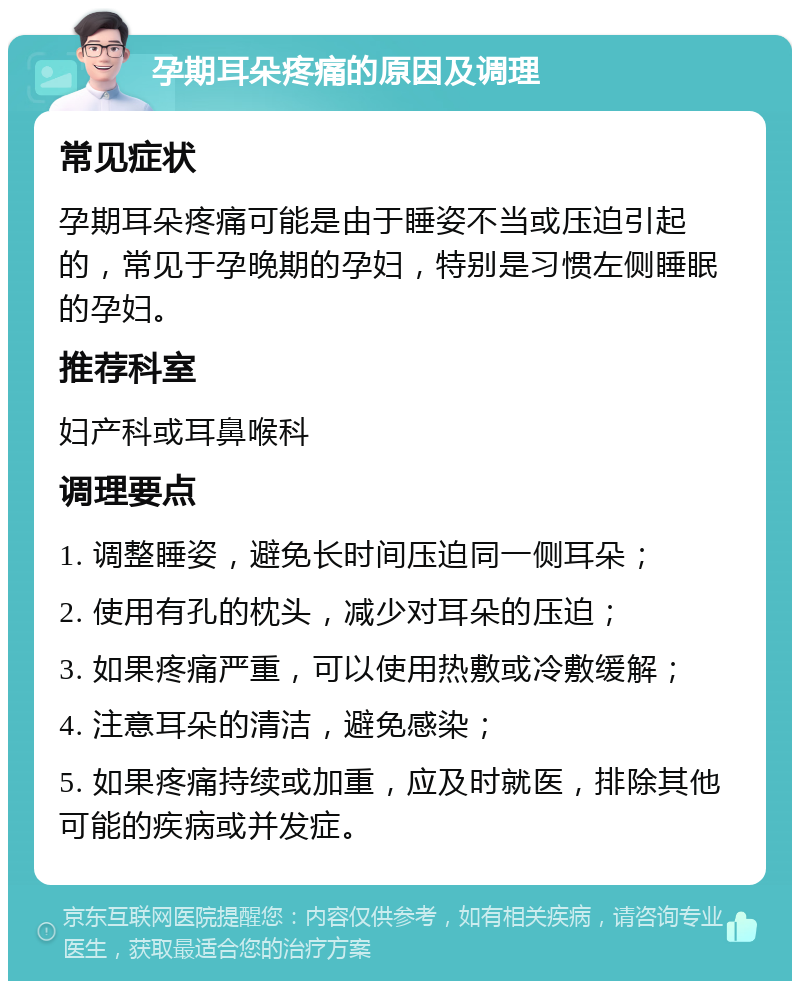 孕期耳朵疼痛的原因及调理 常见症状 孕期耳朵疼痛可能是由于睡姿不当或压迫引起的，常见于孕晚期的孕妇，特别是习惯左侧睡眠的孕妇。 推荐科室 妇产科或耳鼻喉科 调理要点 1. 调整睡姿，避免长时间压迫同一侧耳朵； 2. 使用有孔的枕头，减少对耳朵的压迫； 3. 如果疼痛严重，可以使用热敷或冷敷缓解； 4. 注意耳朵的清洁，避免感染； 5. 如果疼痛持续或加重，应及时就医，排除其他可能的疾病或并发症。