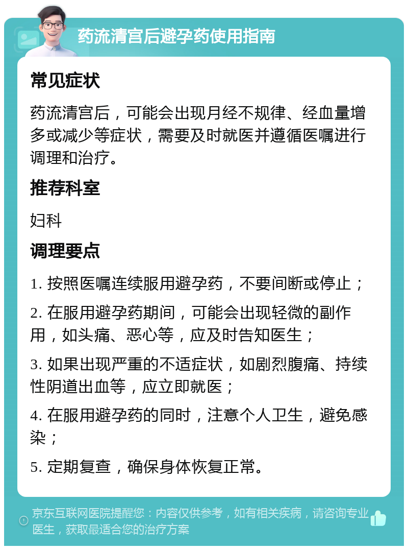 药流清宫后避孕药使用指南 常见症状 药流清宫后，可能会出现月经不规律、经血量增多或减少等症状，需要及时就医并遵循医嘱进行调理和治疗。 推荐科室 妇科 调理要点 1. 按照医嘱连续服用避孕药，不要间断或停止； 2. 在服用避孕药期间，可能会出现轻微的副作用，如头痛、恶心等，应及时告知医生； 3. 如果出现严重的不适症状，如剧烈腹痛、持续性阴道出血等，应立即就医； 4. 在服用避孕药的同时，注意个人卫生，避免感染； 5. 定期复查，确保身体恢复正常。