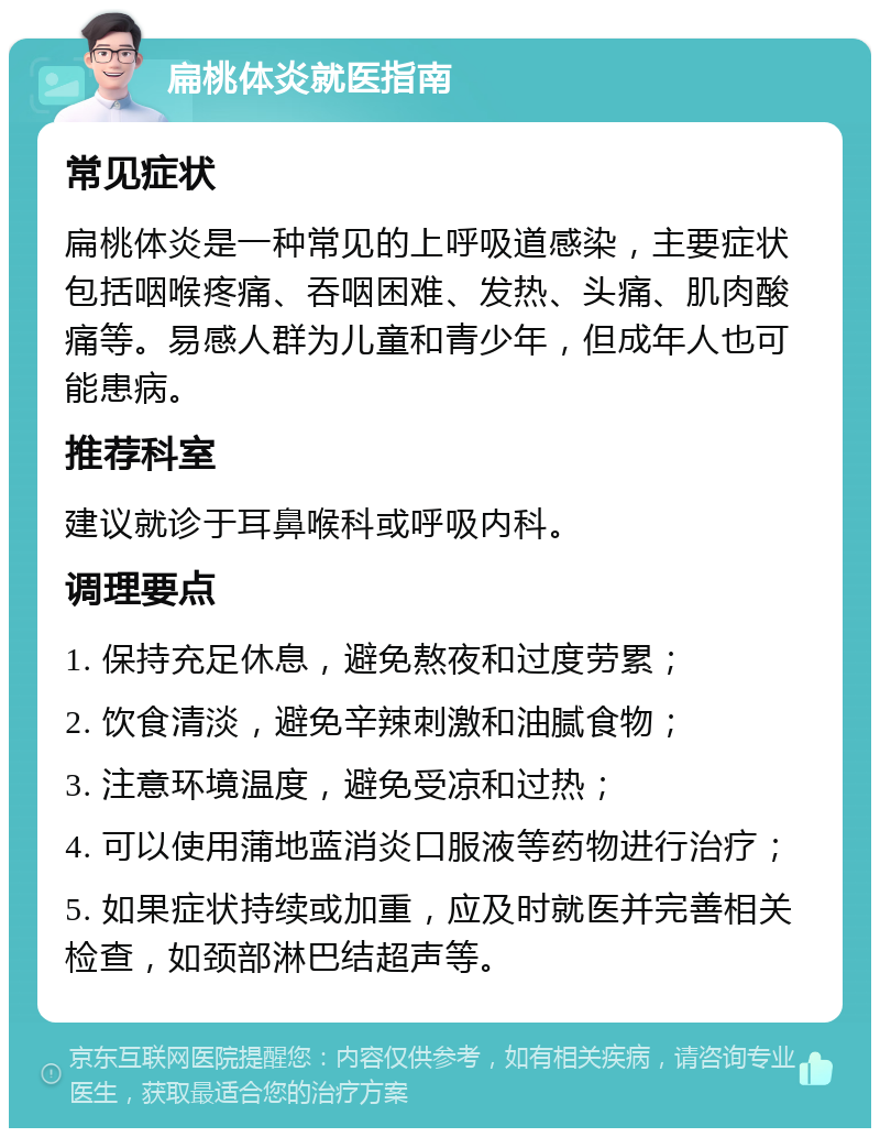 扁桃体炎就医指南 常见症状 扁桃体炎是一种常见的上呼吸道感染，主要症状包括咽喉疼痛、吞咽困难、发热、头痛、肌肉酸痛等。易感人群为儿童和青少年，但成年人也可能患病。 推荐科室 建议就诊于耳鼻喉科或呼吸内科。 调理要点 1. 保持充足休息，避免熬夜和过度劳累； 2. 饮食清淡，避免辛辣刺激和油腻食物； 3. 注意环境温度，避免受凉和过热； 4. 可以使用蒲地蓝消炎口服液等药物进行治疗； 5. 如果症状持续或加重，应及时就医并完善相关检查，如颈部淋巴结超声等。