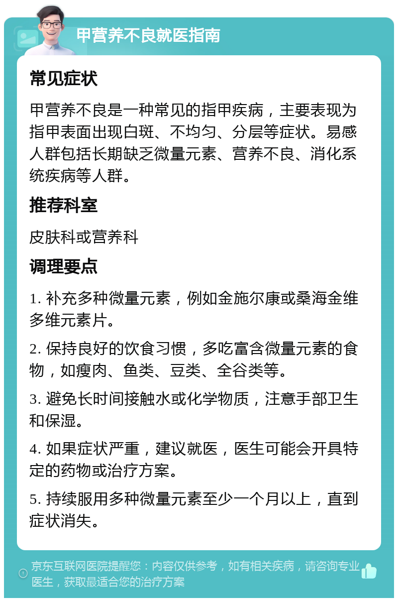 甲营养不良就医指南 常见症状 甲营养不良是一种常见的指甲疾病，主要表现为指甲表面出现白斑、不均匀、分层等症状。易感人群包括长期缺乏微量元素、营养不良、消化系统疾病等人群。 推荐科室 皮肤科或营养科 调理要点 1. 补充多种微量元素，例如金施尔康或桑海金维多维元素片。 2. 保持良好的饮食习惯，多吃富含微量元素的食物，如瘦肉、鱼类、豆类、全谷类等。 3. 避免长时间接触水或化学物质，注意手部卫生和保湿。 4. 如果症状严重，建议就医，医生可能会开具特定的药物或治疗方案。 5. 持续服用多种微量元素至少一个月以上，直到症状消失。