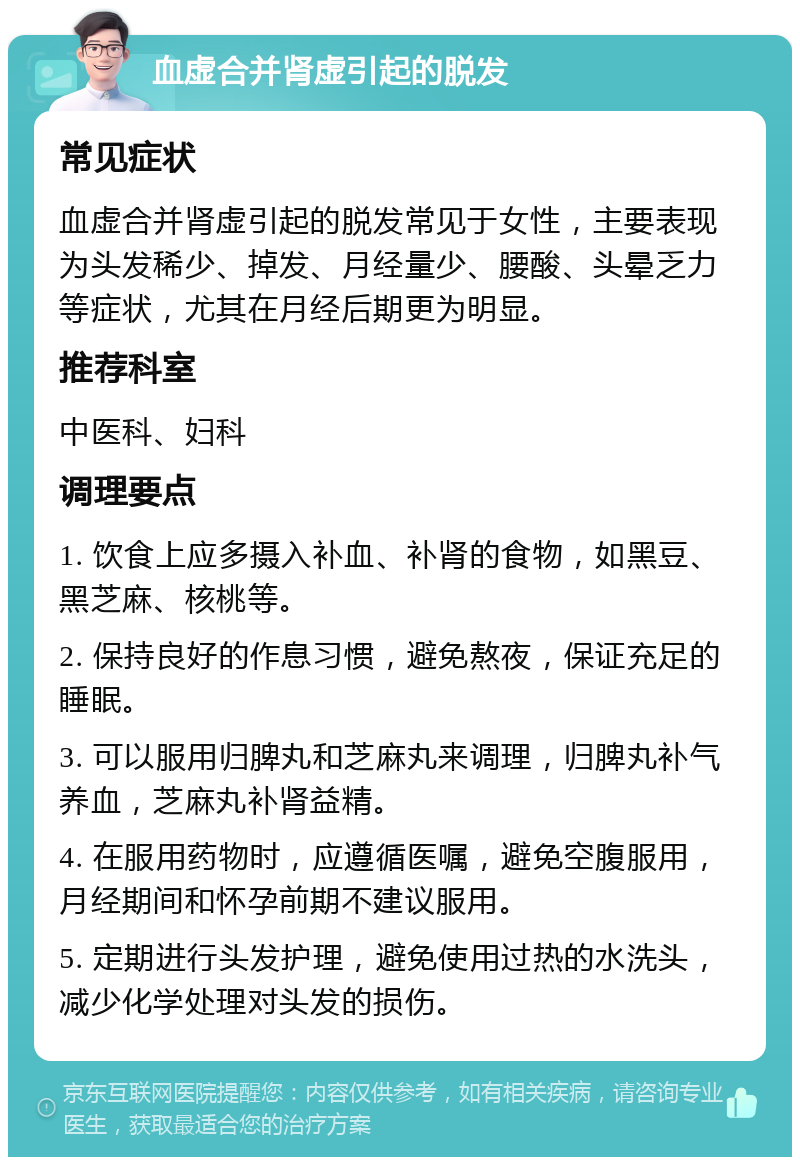 血虚合并肾虚引起的脱发 常见症状 血虚合并肾虚引起的脱发常见于女性，主要表现为头发稀少、掉发、月经量少、腰酸、头晕乏力等症状，尤其在月经后期更为明显。 推荐科室 中医科、妇科 调理要点 1. 饮食上应多摄入补血、补肾的食物，如黑豆、黑芝麻、核桃等。 2. 保持良好的作息习惯，避免熬夜，保证充足的睡眠。 3. 可以服用归脾丸和芝麻丸来调理，归脾丸补气养血，芝麻丸补肾益精。 4. 在服用药物时，应遵循医嘱，避免空腹服用，月经期间和怀孕前期不建议服用。 5. 定期进行头发护理，避免使用过热的水洗头，减少化学处理对头发的损伤。