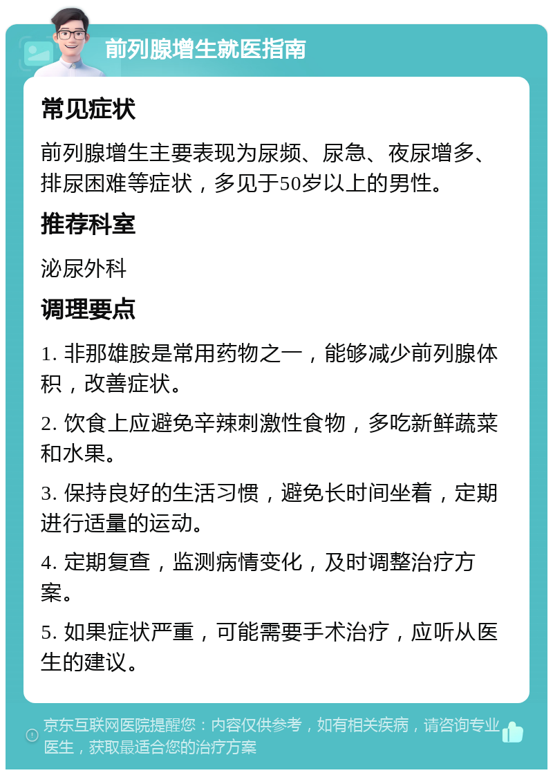 前列腺增生就医指南 常见症状 前列腺增生主要表现为尿频、尿急、夜尿增多、排尿困难等症状，多见于50岁以上的男性。 推荐科室 泌尿外科 调理要点 1. 非那雄胺是常用药物之一，能够减少前列腺体积，改善症状。 2. 饮食上应避免辛辣刺激性食物，多吃新鲜蔬菜和水果。 3. 保持良好的生活习惯，避免长时间坐着，定期进行适量的运动。 4. 定期复查，监测病情变化，及时调整治疗方案。 5. 如果症状严重，可能需要手术治疗，应听从医生的建议。