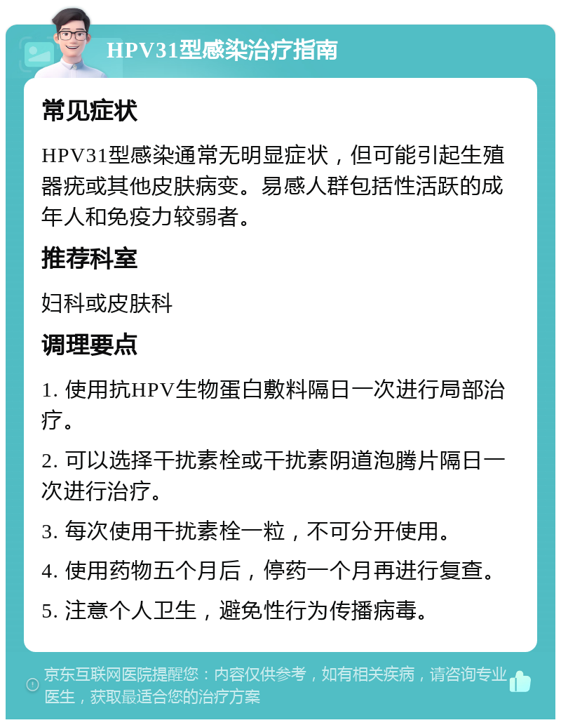 HPV31型感染治疗指南 常见症状 HPV31型感染通常无明显症状，但可能引起生殖器疣或其他皮肤病变。易感人群包括性活跃的成年人和免疫力较弱者。 推荐科室 妇科或皮肤科 调理要点 1. 使用抗HPV生物蛋白敷料隔日一次进行局部治疗。 2. 可以选择干扰素栓或干扰素阴道泡腾片隔日一次进行治疗。 3. 每次使用干扰素栓一粒，不可分开使用。 4. 使用药物五个月后，停药一个月再进行复查。 5. 注意个人卫生，避免性行为传播病毒。