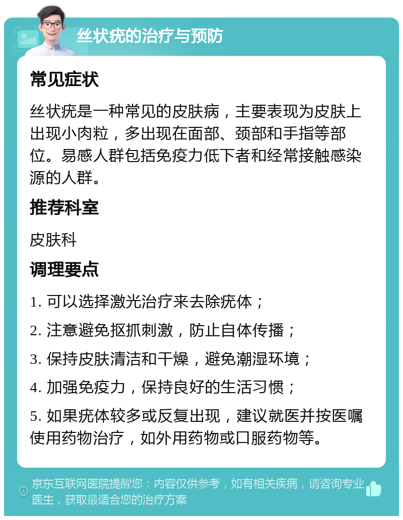 丝状疣的治疗与预防 常见症状 丝状疣是一种常见的皮肤病，主要表现为皮肤上出现小肉粒，多出现在面部、颈部和手指等部位。易感人群包括免疫力低下者和经常接触感染源的人群。 推荐科室 皮肤科 调理要点 1. 可以选择激光治疗来去除疣体； 2. 注意避免抠抓刺激，防止自体传播； 3. 保持皮肤清洁和干燥，避免潮湿环境； 4. 加强免疫力，保持良好的生活习惯； 5. 如果疣体较多或反复出现，建议就医并按医嘱使用药物治疗，如外用药物或口服药物等。