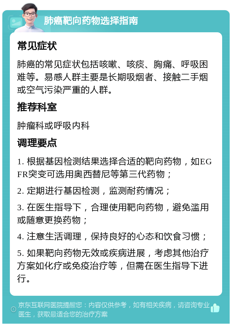 肺癌靶向药物选择指南 常见症状 肺癌的常见症状包括咳嗽、咳痰、胸痛、呼吸困难等。易感人群主要是长期吸烟者、接触二手烟或空气污染严重的人群。 推荐科室 肿瘤科或呼吸内科 调理要点 1. 根据基因检测结果选择合适的靶向药物，如EGFR突变可选用奥西替尼等第三代药物； 2. 定期进行基因检测，监测耐药情况； 3. 在医生指导下，合理使用靶向药物，避免滥用或随意更换药物； 4. 注意生活调理，保持良好的心态和饮食习惯； 5. 如果靶向药物无效或疾病进展，考虑其他治疗方案如化疗或免疫治疗等，但需在医生指导下进行。