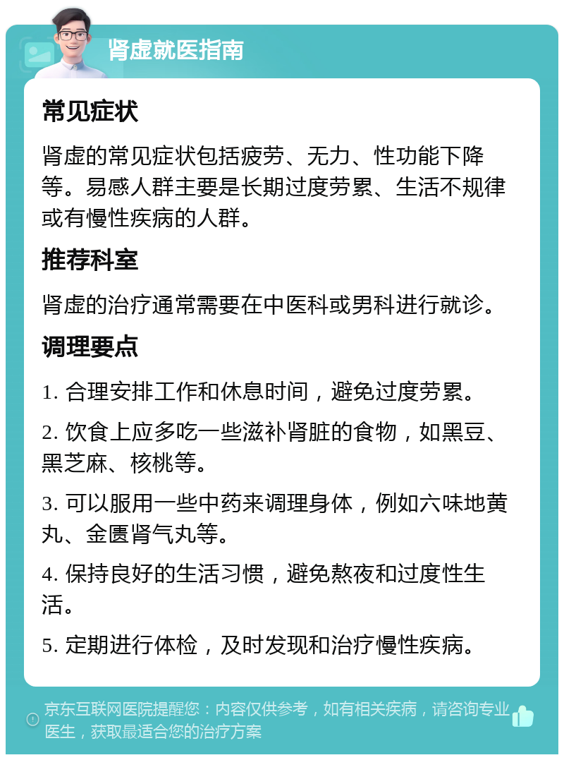 肾虚就医指南 常见症状 肾虚的常见症状包括疲劳、无力、性功能下降等。易感人群主要是长期过度劳累、生活不规律或有慢性疾病的人群。 推荐科室 肾虚的治疗通常需要在中医科或男科进行就诊。 调理要点 1. 合理安排工作和休息时间，避免过度劳累。 2. 饮食上应多吃一些滋补肾脏的食物，如黑豆、黑芝麻、核桃等。 3. 可以服用一些中药来调理身体，例如六味地黄丸、金匮肾气丸等。 4. 保持良好的生活习惯，避免熬夜和过度性生活。 5. 定期进行体检，及时发现和治疗慢性疾病。