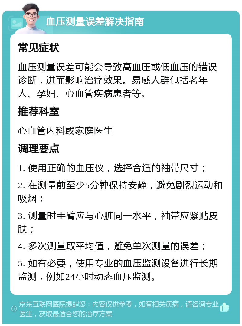 血压测量误差解决指南 常见症状 血压测量误差可能会导致高血压或低血压的错误诊断，进而影响治疗效果。易感人群包括老年人、孕妇、心血管疾病患者等。 推荐科室 心血管内科或家庭医生 调理要点 1. 使用正确的血压仪，选择合适的袖带尺寸； 2. 在测量前至少5分钟保持安静，避免剧烈运动和吸烟； 3. 测量时手臂应与心脏同一水平，袖带应紧贴皮肤； 4. 多次测量取平均值，避免单次测量的误差； 5. 如有必要，使用专业的血压监测设备进行长期监测，例如24小时动态血压监测。