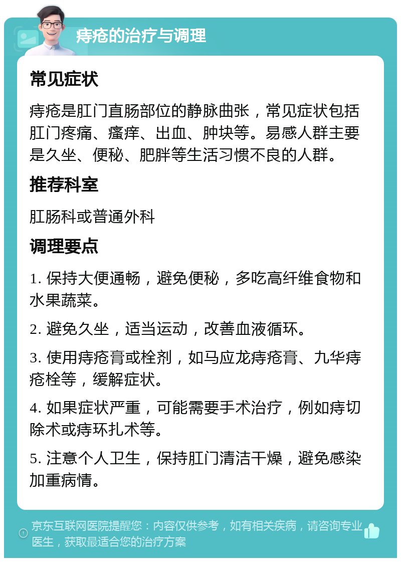 痔疮的治疗与调理 常见症状 痔疮是肛门直肠部位的静脉曲张，常见症状包括肛门疼痛、瘙痒、出血、肿块等。易感人群主要是久坐、便秘、肥胖等生活习惯不良的人群。 推荐科室 肛肠科或普通外科 调理要点 1. 保持大便通畅，避免便秘，多吃高纤维食物和水果蔬菜。 2. 避免久坐，适当运动，改善血液循环。 3. 使用痔疮膏或栓剂，如马应龙痔疮膏、九华痔疮栓等，缓解症状。 4. 如果症状严重，可能需要手术治疗，例如痔切除术或痔环扎术等。 5. 注意个人卫生，保持肛门清洁干燥，避免感染加重病情。