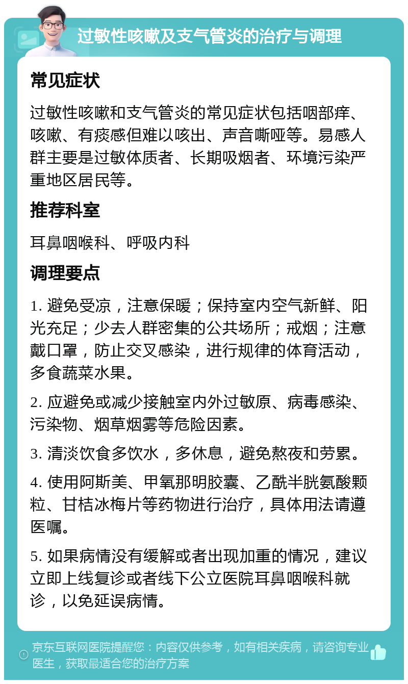 过敏性咳嗽及支气管炎的治疗与调理 常见症状 过敏性咳嗽和支气管炎的常见症状包括咽部痒、咳嗽、有痰感但难以咳出、声音嘶哑等。易感人群主要是过敏体质者、长期吸烟者、环境污染严重地区居民等。 推荐科室 耳鼻咽喉科、呼吸内科 调理要点 1. 避免受凉，注意保暖；保持室内空气新鲜、阳光充足；少去人群密集的公共场所；戒烟；注意戴口罩，防止交叉感染，进行规律的体育活动，多食蔬菜水果。 2. 应避免或减少接触室内外过敏原、病毒感染、污染物、烟草烟雾等危险因素。 3. 清淡饮食多饮水，多休息，避免熬夜和劳累。 4. 使用阿斯美、甲氧那明胶囊、乙酰半胱氨酸颗粒、甘桔冰梅片等药物进行治疗，具体用法请遵医嘱。 5. 如果病情没有缓解或者出现加重的情况，建议立即上线复诊或者线下公立医院耳鼻咽喉科就诊，以免延误病情。