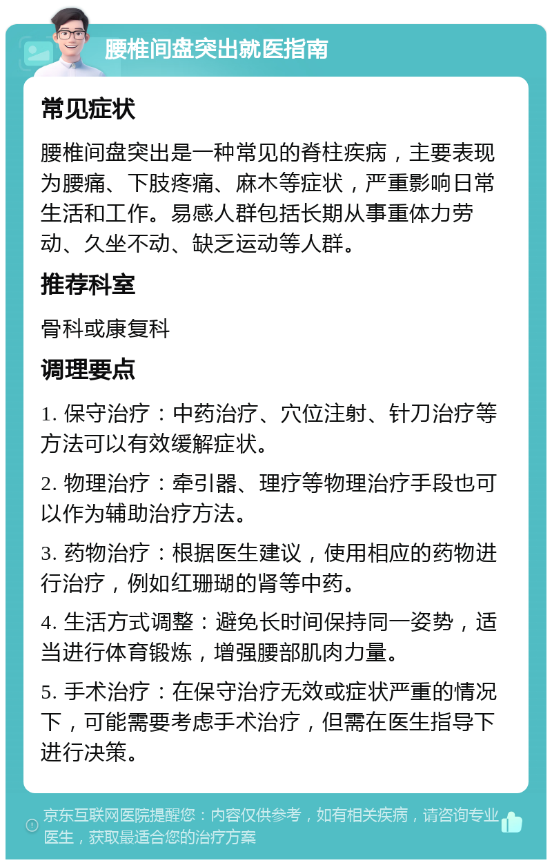 腰椎间盘突出就医指南 常见症状 腰椎间盘突出是一种常见的脊柱疾病，主要表现为腰痛、下肢疼痛、麻木等症状，严重影响日常生活和工作。易感人群包括长期从事重体力劳动、久坐不动、缺乏运动等人群。 推荐科室 骨科或康复科 调理要点 1. 保守治疗：中药治疗、穴位注射、针刀治疗等方法可以有效缓解症状。 2. 物理治疗：牵引器、理疗等物理治疗手段也可以作为辅助治疗方法。 3. 药物治疗：根据医生建议，使用相应的药物进行治疗，例如红珊瑚的肾等中药。 4. 生活方式调整：避免长时间保持同一姿势，适当进行体育锻炼，增强腰部肌肉力量。 5. 手术治疗：在保守治疗无效或症状严重的情况下，可能需要考虑手术治疗，但需在医生指导下进行决策。