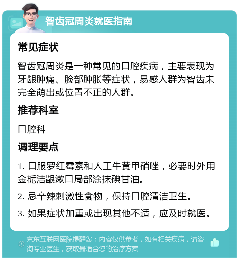 智齿冠周炎就医指南 常见症状 智齿冠周炎是一种常见的口腔疾病，主要表现为牙龈肿痛、脸部肿胀等症状，易感人群为智齿未完全萌出或位置不正的人群。 推荐科室 口腔科 调理要点 1. 口服罗红霉素和人工牛黄甲硝唑，必要时外用金栀洁龈漱口局部涂抹碘甘油。 2. 忌辛辣刺激性食物，保持口腔清洁卫生。 3. 如果症状加重或出现其他不适，应及时就医。