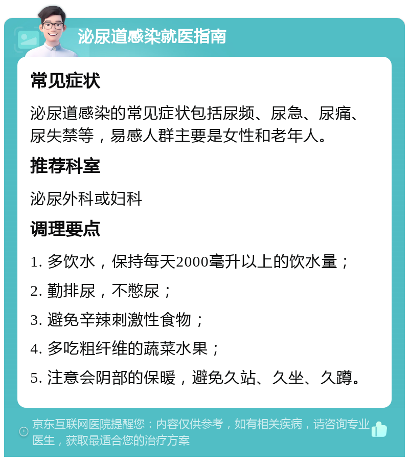 泌尿道感染就医指南 常见症状 泌尿道感染的常见症状包括尿频、尿急、尿痛、尿失禁等，易感人群主要是女性和老年人。 推荐科室 泌尿外科或妇科 调理要点 1. 多饮水，保持每天2000毫升以上的饮水量； 2. 勤排尿，不憋尿； 3. 避免辛辣刺激性食物； 4. 多吃粗纤维的蔬菜水果； 5. 注意会阴部的保暖，避免久站、久坐、久蹲。