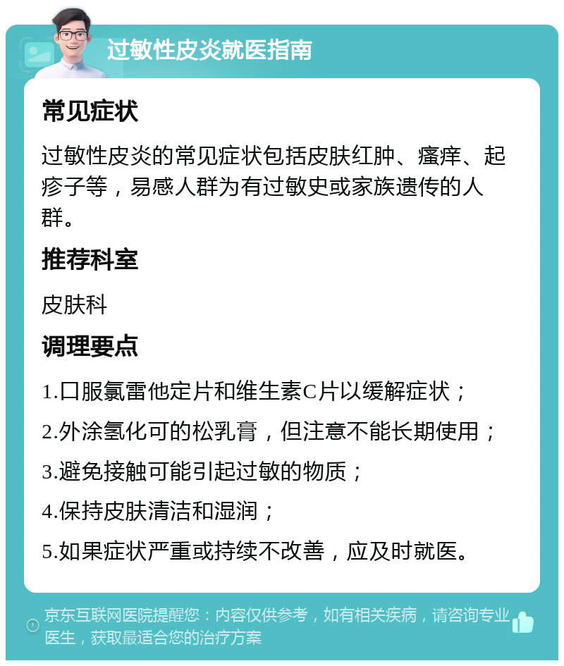 过敏性皮炎就医指南 常见症状 过敏性皮炎的常见症状包括皮肤红肿、瘙痒、起疹子等，易感人群为有过敏史或家族遗传的人群。 推荐科室 皮肤科 调理要点 1.口服氯雷他定片和维生素C片以缓解症状； 2.外涂氢化可的松乳膏，但注意不能长期使用； 3.避免接触可能引起过敏的物质； 4.保持皮肤清洁和湿润； 5.如果症状严重或持续不改善，应及时就医。