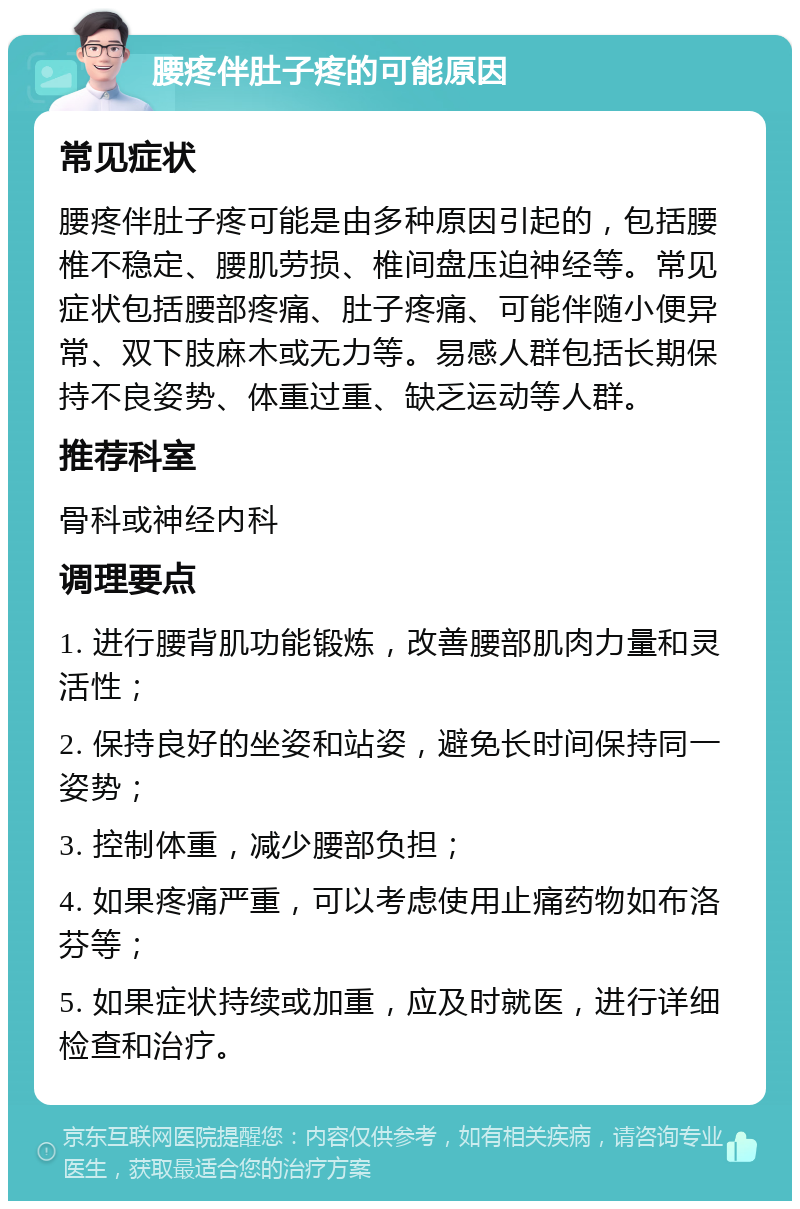 腰疼伴肚子疼的可能原因 常见症状 腰疼伴肚子疼可能是由多种原因引起的，包括腰椎不稳定、腰肌劳损、椎间盘压迫神经等。常见症状包括腰部疼痛、肚子疼痛、可能伴随小便异常、双下肢麻木或无力等。易感人群包括长期保持不良姿势、体重过重、缺乏运动等人群。 推荐科室 骨科或神经内科 调理要点 1. 进行腰背肌功能锻炼，改善腰部肌肉力量和灵活性； 2. 保持良好的坐姿和站姿，避免长时间保持同一姿势； 3. 控制体重，减少腰部负担； 4. 如果疼痛严重，可以考虑使用止痛药物如布洛芬等； 5. 如果症状持续或加重，应及时就医，进行详细检查和治疗。