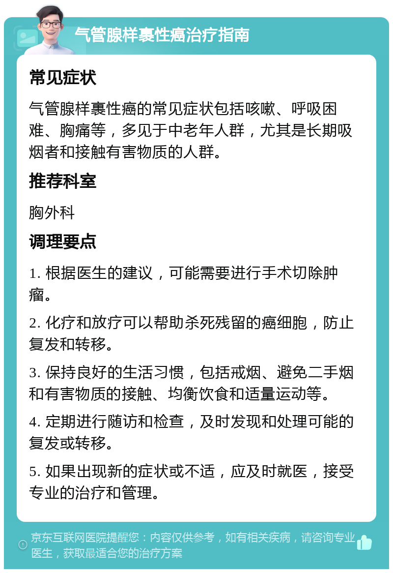 气管腺样裹性癌治疗指南 常见症状 气管腺样裹性癌的常见症状包括咳嗽、呼吸困难、胸痛等，多见于中老年人群，尤其是长期吸烟者和接触有害物质的人群。 推荐科室 胸外科 调理要点 1. 根据医生的建议，可能需要进行手术切除肿瘤。 2. 化疗和放疗可以帮助杀死残留的癌细胞，防止复发和转移。 3. 保持良好的生活习惯，包括戒烟、避免二手烟和有害物质的接触、均衡饮食和适量运动等。 4. 定期进行随访和检查，及时发现和处理可能的复发或转移。 5. 如果出现新的症状或不适，应及时就医，接受专业的治疗和管理。