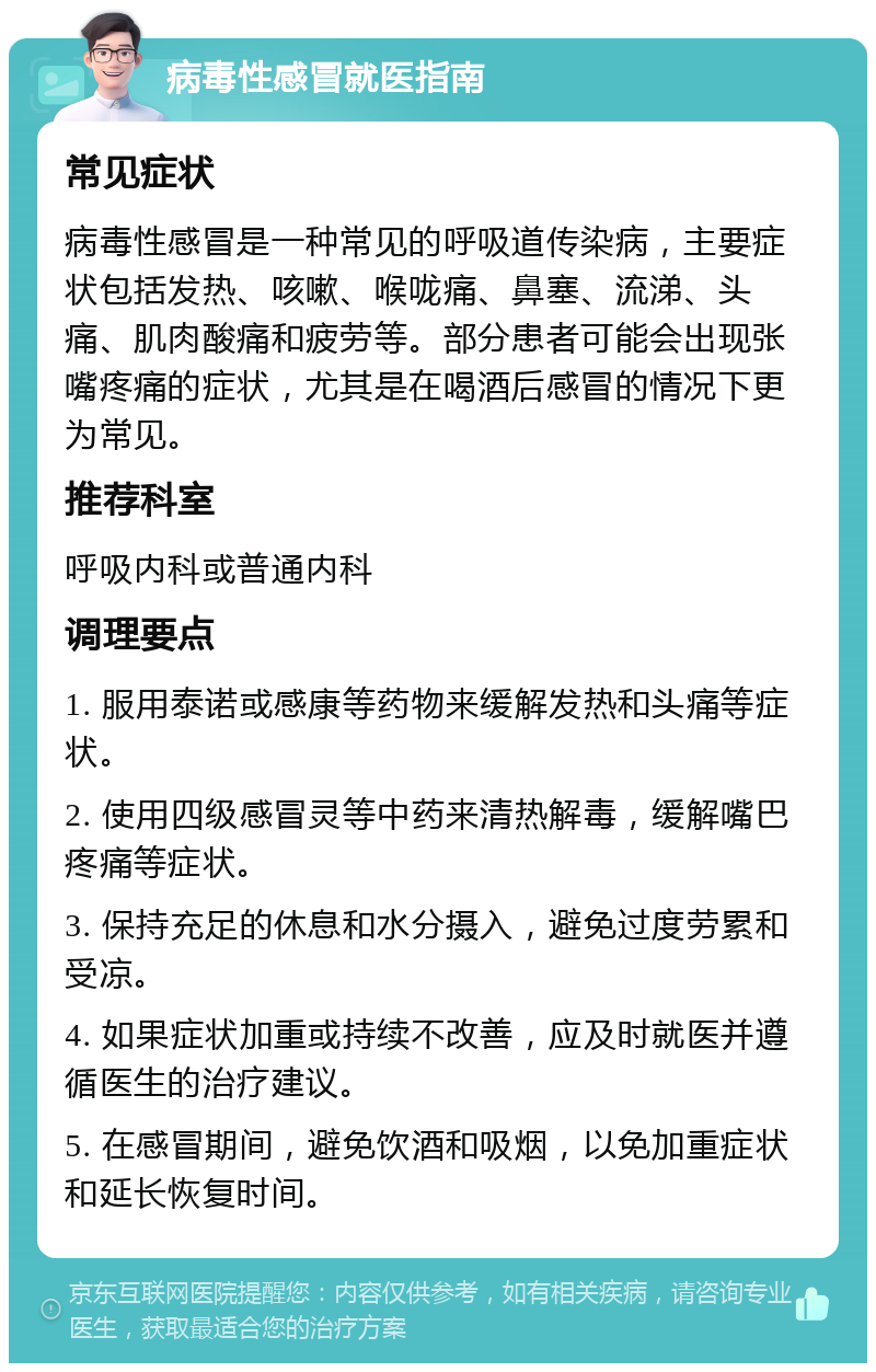 病毒性感冒就医指南 常见症状 病毒性感冒是一种常见的呼吸道传染病，主要症状包括发热、咳嗽、喉咙痛、鼻塞、流涕、头痛、肌肉酸痛和疲劳等。部分患者可能会出现张嘴疼痛的症状，尤其是在喝酒后感冒的情况下更为常见。 推荐科室 呼吸内科或普通内科 调理要点 1. 服用泰诺或感康等药物来缓解发热和头痛等症状。 2. 使用四级感冒灵等中药来清热解毒，缓解嘴巴疼痛等症状。 3. 保持充足的休息和水分摄入，避免过度劳累和受凉。 4. 如果症状加重或持续不改善，应及时就医并遵循医生的治疗建议。 5. 在感冒期间，避免饮酒和吸烟，以免加重症状和延长恢复时间。