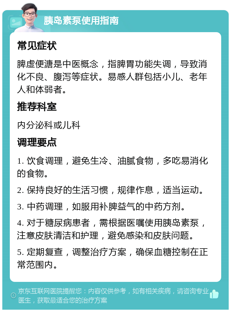 胰岛素泵使用指南 常见症状 脾虚便溏是中医概念，指脾胃功能失调，导致消化不良、腹泻等症状。易感人群包括小儿、老年人和体弱者。 推荐科室 内分泌科或儿科 调理要点 1. 饮食调理，避免生冷、油腻食物，多吃易消化的食物。 2. 保持良好的生活习惯，规律作息，适当运动。 3. 中药调理，如服用补脾益气的中药方剂。 4. 对于糖尿病患者，需根据医嘱使用胰岛素泵，注意皮肤清洁和护理，避免感染和皮肤问题。 5. 定期复查，调整治疗方案，确保血糖控制在正常范围内。