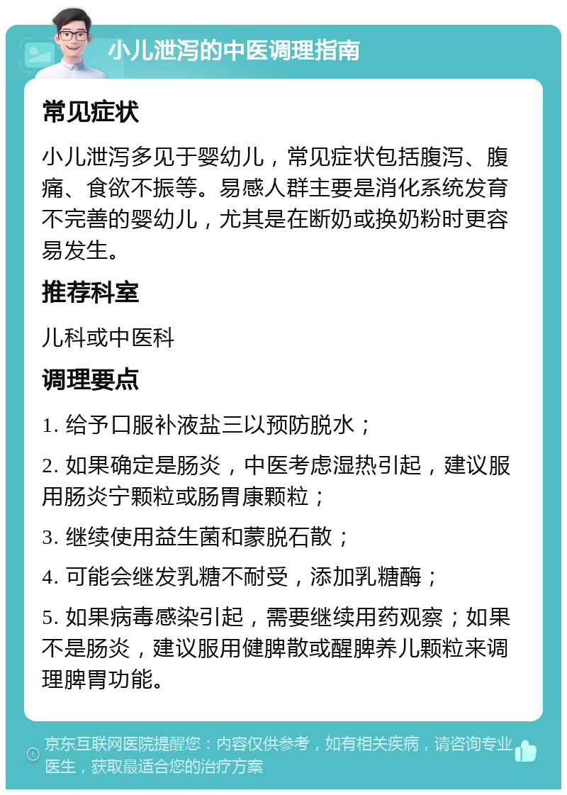 小儿泄泻的中医调理指南 常见症状 小儿泄泻多见于婴幼儿，常见症状包括腹泻、腹痛、食欲不振等。易感人群主要是消化系统发育不完善的婴幼儿，尤其是在断奶或换奶粉时更容易发生。 推荐科室 儿科或中医科 调理要点 1. 给予口服补液盐三以预防脱水； 2. 如果确定是肠炎，中医考虑湿热引起，建议服用肠炎宁颗粒或肠胃康颗粒； 3. 继续使用益生菌和蒙脱石散； 4. 可能会继发乳糖不耐受，添加乳糖酶； 5. 如果病毒感染引起，需要继续用药观察；如果不是肠炎，建议服用健脾散或醒脾养儿颗粒来调理脾胃功能。