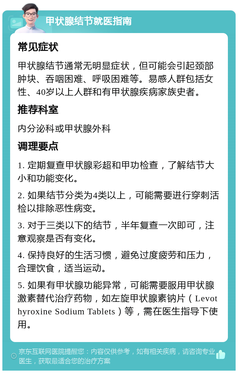 甲状腺结节就医指南 常见症状 甲状腺结节通常无明显症状，但可能会引起颈部肿块、吞咽困难、呼吸困难等。易感人群包括女性、40岁以上人群和有甲状腺疾病家族史者。 推荐科室 内分泌科或甲状腺外科 调理要点 1. 定期复查甲状腺彩超和甲功检查，了解结节大小和功能变化。 2. 如果结节分类为4类以上，可能需要进行穿刺活检以排除恶性病变。 3. 对于三类以下的结节，半年复查一次即可，注意观察是否有变化。 4. 保持良好的生活习惯，避免过度疲劳和压力，合理饮食，适当运动。 5. 如果有甲状腺功能异常，可能需要服用甲状腺激素替代治疗药物，如左旋甲状腺素钠片（Levothyroxine Sodium Tablets）等，需在医生指导下使用。