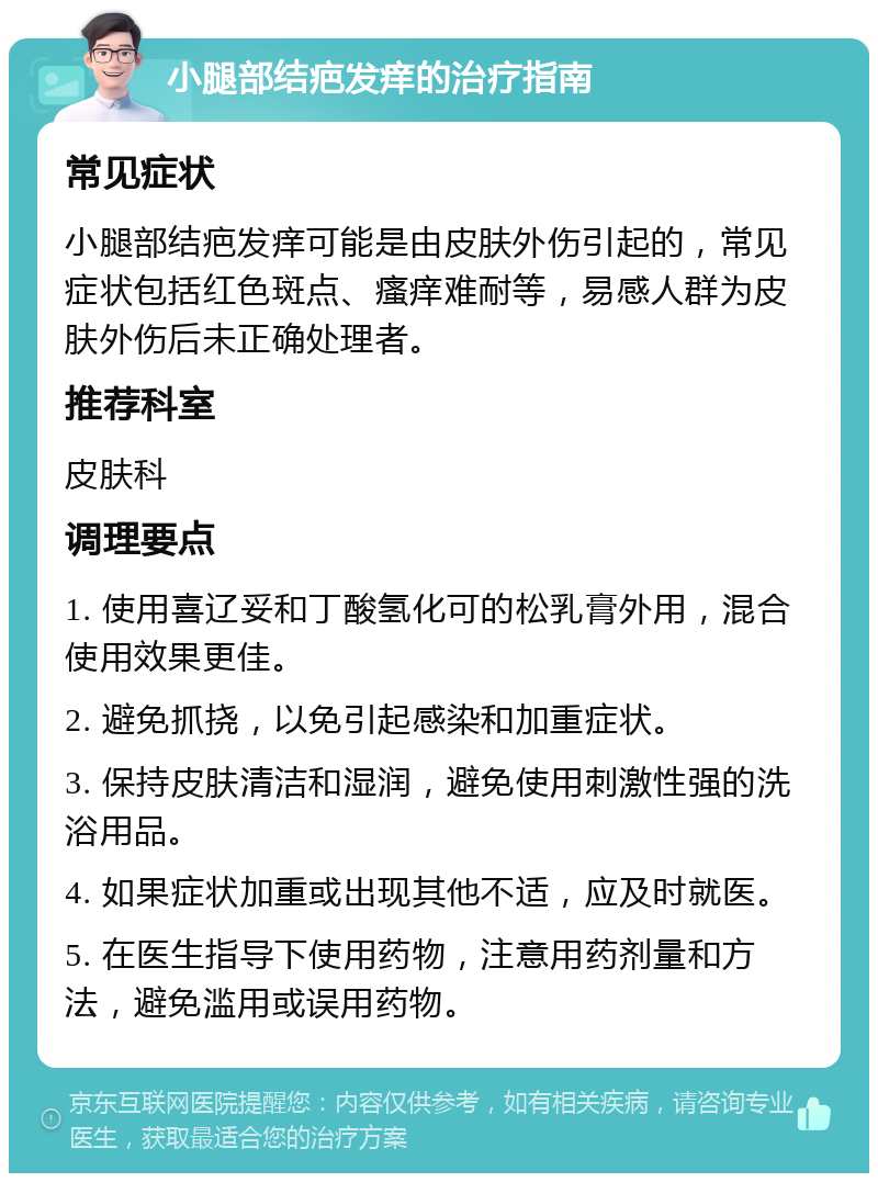 小腿部结疤发痒的治疗指南 常见症状 小腿部结疤发痒可能是由皮肤外伤引起的，常见症状包括红色斑点、瘙痒难耐等，易感人群为皮肤外伤后未正确处理者。 推荐科室 皮肤科 调理要点 1. 使用喜辽妥和丁酸氢化可的松乳膏外用，混合使用效果更佳。 2. 避免抓挠，以免引起感染和加重症状。 3. 保持皮肤清洁和湿润，避免使用刺激性强的洗浴用品。 4. 如果症状加重或出现其他不适，应及时就医。 5. 在医生指导下使用药物，注意用药剂量和方法，避免滥用或误用药物。