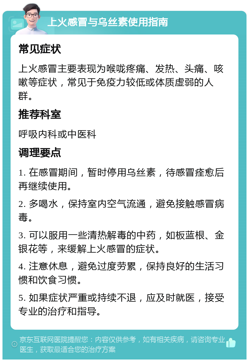 上火感冒与乌丝素使用指南 常见症状 上火感冒主要表现为喉咙疼痛、发热、头痛、咳嗽等症状，常见于免疫力较低或体质虚弱的人群。 推荐科室 呼吸内科或中医科 调理要点 1. 在感冒期间，暂时停用乌丝素，待感冒痊愈后再继续使用。 2. 多喝水，保持室内空气流通，避免接触感冒病毒。 3. 可以服用一些清热解毒的中药，如板蓝根、金银花等，来缓解上火感冒的症状。 4. 注意休息，避免过度劳累，保持良好的生活习惯和饮食习惯。 5. 如果症状严重或持续不退，应及时就医，接受专业的治疗和指导。