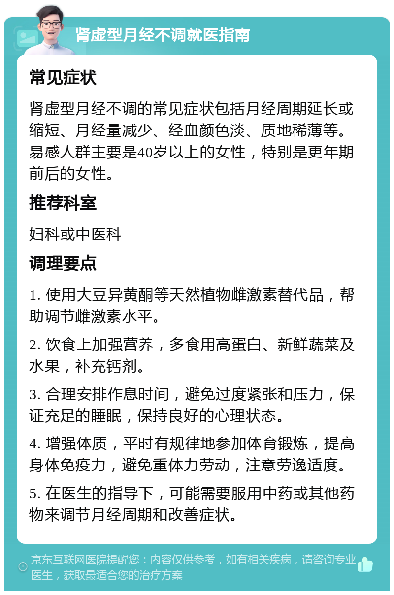 肾虚型月经不调就医指南 常见症状 肾虚型月经不调的常见症状包括月经周期延长或缩短、月经量减少、经血颜色淡、质地稀薄等。易感人群主要是40岁以上的女性，特别是更年期前后的女性。 推荐科室 妇科或中医科 调理要点 1. 使用大豆异黄酮等天然植物雌激素替代品，帮助调节雌激素水平。 2. 饮食上加强营养，多食用高蛋白、新鲜蔬菜及水果，补充钙剂。 3. 合理安排作息时间，避免过度紧张和压力，保证充足的睡眠，保持良好的心理状态。 4. 增强体质，平时有规律地参加体育锻炼，提高身体免疫力，避免重体力劳动，注意劳逸适度。 5. 在医生的指导下，可能需要服用中药或其他药物来调节月经周期和改善症状。