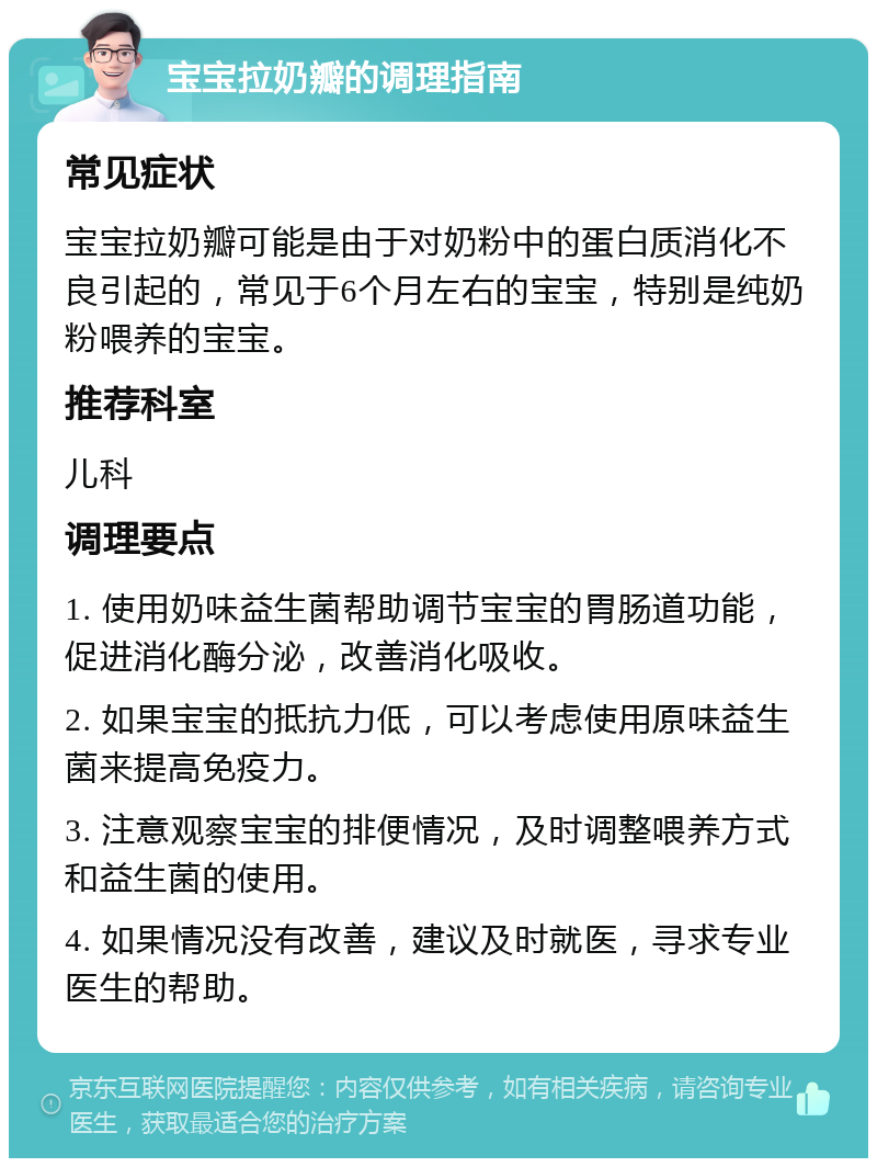 宝宝拉奶瓣的调理指南 常见症状 宝宝拉奶瓣可能是由于对奶粉中的蛋白质消化不良引起的，常见于6个月左右的宝宝，特别是纯奶粉喂养的宝宝。 推荐科室 儿科 调理要点 1. 使用奶味益生菌帮助调节宝宝的胃肠道功能，促进消化酶分泌，改善消化吸收。 2. 如果宝宝的抵抗力低，可以考虑使用原味益生菌来提高免疫力。 3. 注意观察宝宝的排便情况，及时调整喂养方式和益生菌的使用。 4. 如果情况没有改善，建议及时就医，寻求专业医生的帮助。