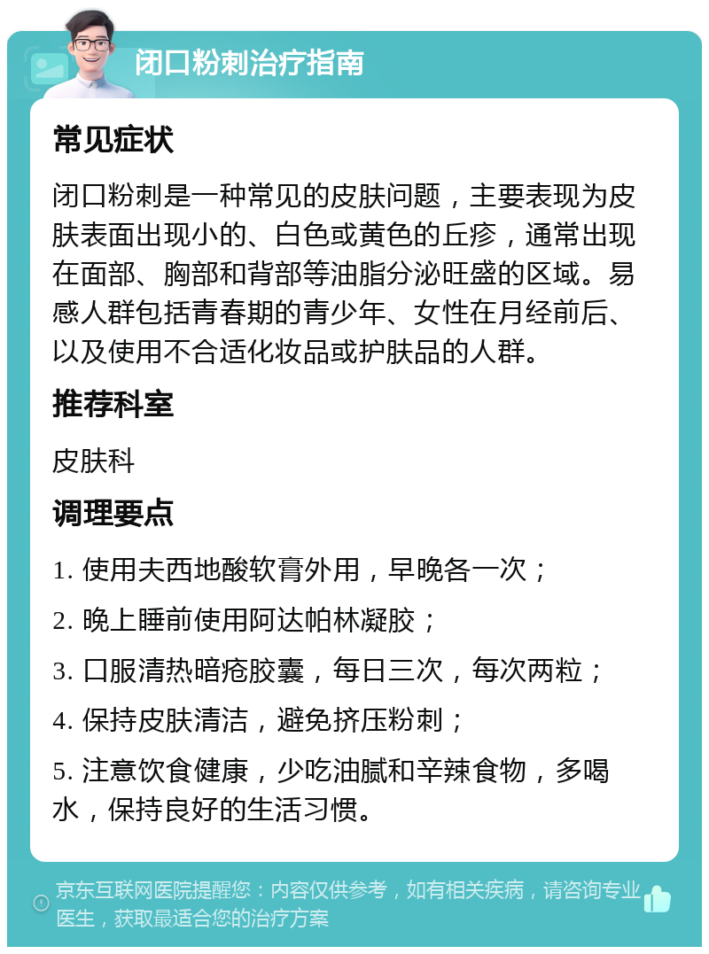 闭口粉刺治疗指南 常见症状 闭口粉刺是一种常见的皮肤问题，主要表现为皮肤表面出现小的、白色或黄色的丘疹，通常出现在面部、胸部和背部等油脂分泌旺盛的区域。易感人群包括青春期的青少年、女性在月经前后、以及使用不合适化妆品或护肤品的人群。 推荐科室 皮肤科 调理要点 1. 使用夫西地酸软膏外用，早晚各一次； 2. 晚上睡前使用阿达帕林凝胶； 3. 口服清热暗疮胶囊，每日三次，每次两粒； 4. 保持皮肤清洁，避免挤压粉刺； 5. 注意饮食健康，少吃油腻和辛辣食物，多喝水，保持良好的生活习惯。