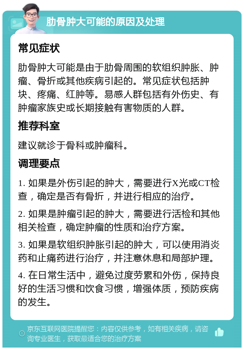 肋骨肿大可能的原因及处理 常见症状 肋骨肿大可能是由于肋骨周围的软组织肿胀、肿瘤、骨折或其他疾病引起的。常见症状包括肿块、疼痛、红肿等。易感人群包括有外伤史、有肿瘤家族史或长期接触有害物质的人群。 推荐科室 建议就诊于骨科或肿瘤科。 调理要点 1. 如果是外伤引起的肿大，需要进行X光或CT检查，确定是否有骨折，并进行相应的治疗。 2. 如果是肿瘤引起的肿大，需要进行活检和其他相关检查，确定肿瘤的性质和治疗方案。 3. 如果是软组织肿胀引起的肿大，可以使用消炎药和止痛药进行治疗，并注意休息和局部护理。 4. 在日常生活中，避免过度劳累和外伤，保持良好的生活习惯和饮食习惯，增强体质，预防疾病的发生。