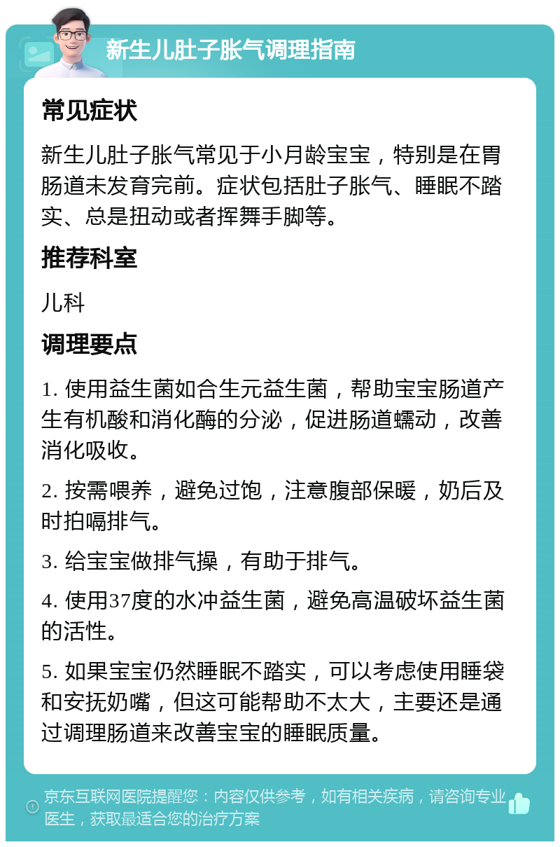 新生儿肚子胀气调理指南 常见症状 新生儿肚子胀气常见于小月龄宝宝，特别是在胃肠道未发育完前。症状包括肚子胀气、睡眠不踏实、总是扭动或者挥舞手脚等。 推荐科室 儿科 调理要点 1. 使用益生菌如合生元益生菌，帮助宝宝肠道产生有机酸和消化酶的分泌，促进肠道蠕动，改善消化吸收。 2. 按需喂养，避免过饱，注意腹部保暖，奶后及时拍嗝排气。 3. 给宝宝做排气操，有助于排气。 4. 使用37度的水冲益生菌，避免高温破坏益生菌的活性。 5. 如果宝宝仍然睡眠不踏实，可以考虑使用睡袋和安抚奶嘴，但这可能帮助不太大，主要还是通过调理肠道来改善宝宝的睡眠质量。