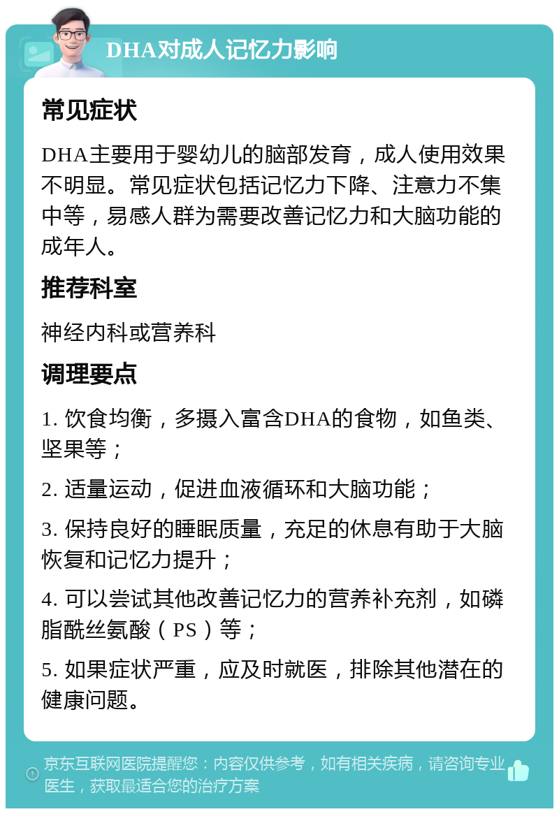 DHA对成人记忆力影响 常见症状 DHA主要用于婴幼儿的脑部发育，成人使用效果不明显。常见症状包括记忆力下降、注意力不集中等，易感人群为需要改善记忆力和大脑功能的成年人。 推荐科室 神经内科或营养科 调理要点 1. 饮食均衡，多摄入富含DHA的食物，如鱼类、坚果等； 2. 适量运动，促进血液循环和大脑功能； 3. 保持良好的睡眠质量，充足的休息有助于大脑恢复和记忆力提升； 4. 可以尝试其他改善记忆力的营养补充剂，如磷脂酰丝氨酸（PS）等； 5. 如果症状严重，应及时就医，排除其他潜在的健康问题。