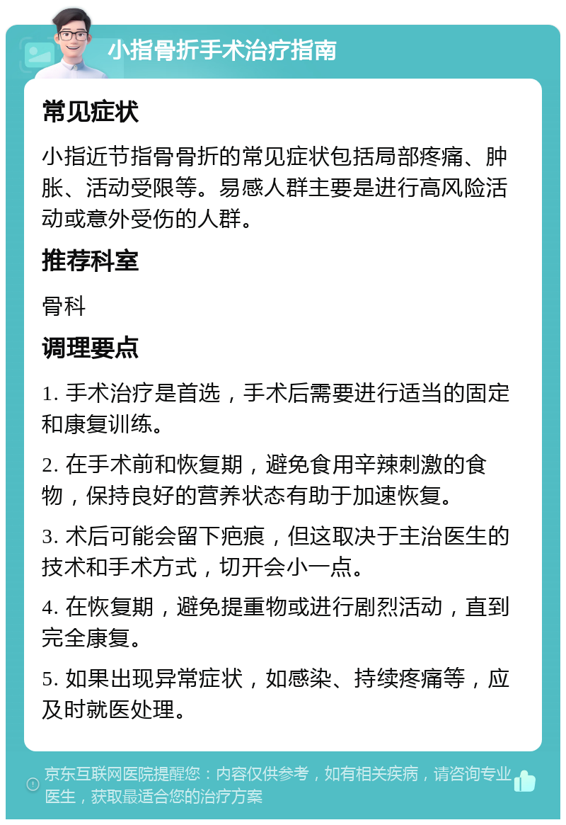 小指骨折手术治疗指南 常见症状 小指近节指骨骨折的常见症状包括局部疼痛、肿胀、活动受限等。易感人群主要是进行高风险活动或意外受伤的人群。 推荐科室 骨科 调理要点 1. 手术治疗是首选，手术后需要进行适当的固定和康复训练。 2. 在手术前和恢复期，避免食用辛辣刺激的食物，保持良好的营养状态有助于加速恢复。 3. 术后可能会留下疤痕，但这取决于主治医生的技术和手术方式，切开会小一点。 4. 在恢复期，避免提重物或进行剧烈活动，直到完全康复。 5. 如果出现异常症状，如感染、持续疼痛等，应及时就医处理。