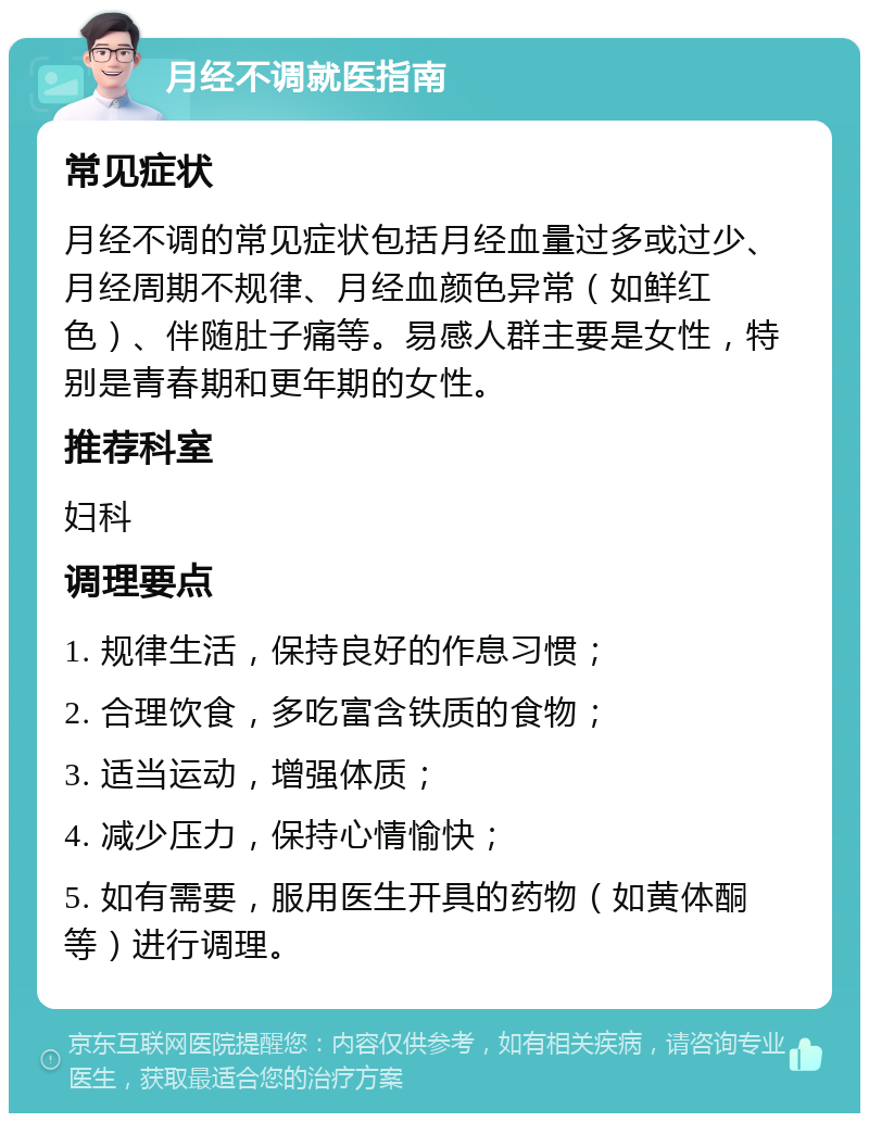 月经不调就医指南 常见症状 月经不调的常见症状包括月经血量过多或过少、月经周期不规律、月经血颜色异常（如鲜红色）、伴随肚子痛等。易感人群主要是女性，特别是青春期和更年期的女性。 推荐科室 妇科 调理要点 1. 规律生活，保持良好的作息习惯； 2. 合理饮食，多吃富含铁质的食物； 3. 适当运动，增强体质； 4. 减少压力，保持心情愉快； 5. 如有需要，服用医生开具的药物（如黄体酮等）进行调理。