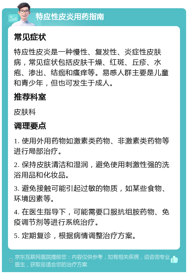 特应性皮炎用药指南 常见症状 特应性皮炎是一种慢性、复发性、炎症性皮肤病，常见症状包括皮肤干燥、红斑、丘疹、水疱、渗出、结痂和瘙痒等。易感人群主要是儿童和青少年，但也可发生于成人。 推荐科室 皮肤科 调理要点 1. 使用外用药物如激素类药物、非激素类药物等进行局部治疗。 2. 保持皮肤清洁和湿润，避免使用刺激性强的洗浴用品和化妆品。 3. 避免接触可能引起过敏的物质，如某些食物、环境因素等。 4. 在医生指导下，可能需要口服抗组胺药物、免疫调节剂等进行系统治疗。 5. 定期复诊，根据病情调整治疗方案。