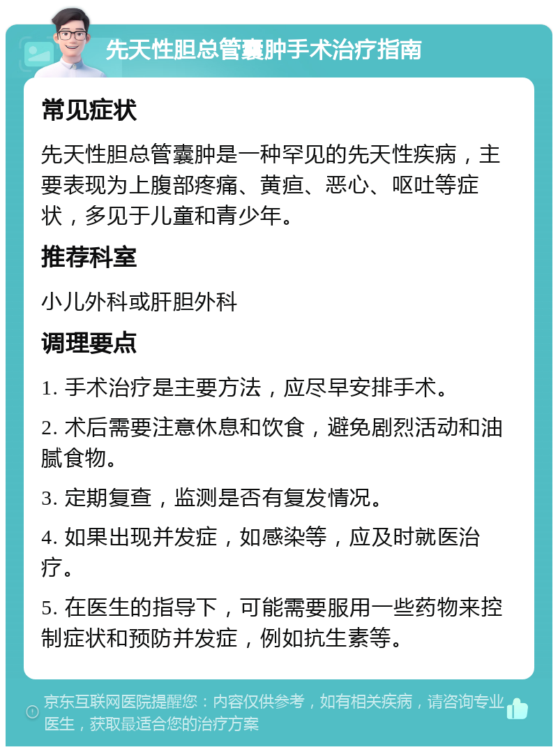 先天性胆总管囊肿手术治疗指南 常见症状 先天性胆总管囊肿是一种罕见的先天性疾病，主要表现为上腹部疼痛、黄疸、恶心、呕吐等症状，多见于儿童和青少年。 推荐科室 小儿外科或肝胆外科 调理要点 1. 手术治疗是主要方法，应尽早安排手术。 2. 术后需要注意休息和饮食，避免剧烈活动和油腻食物。 3. 定期复查，监测是否有复发情况。 4. 如果出现并发症，如感染等，应及时就医治疗。 5. 在医生的指导下，可能需要服用一些药物来控制症状和预防并发症，例如抗生素等。