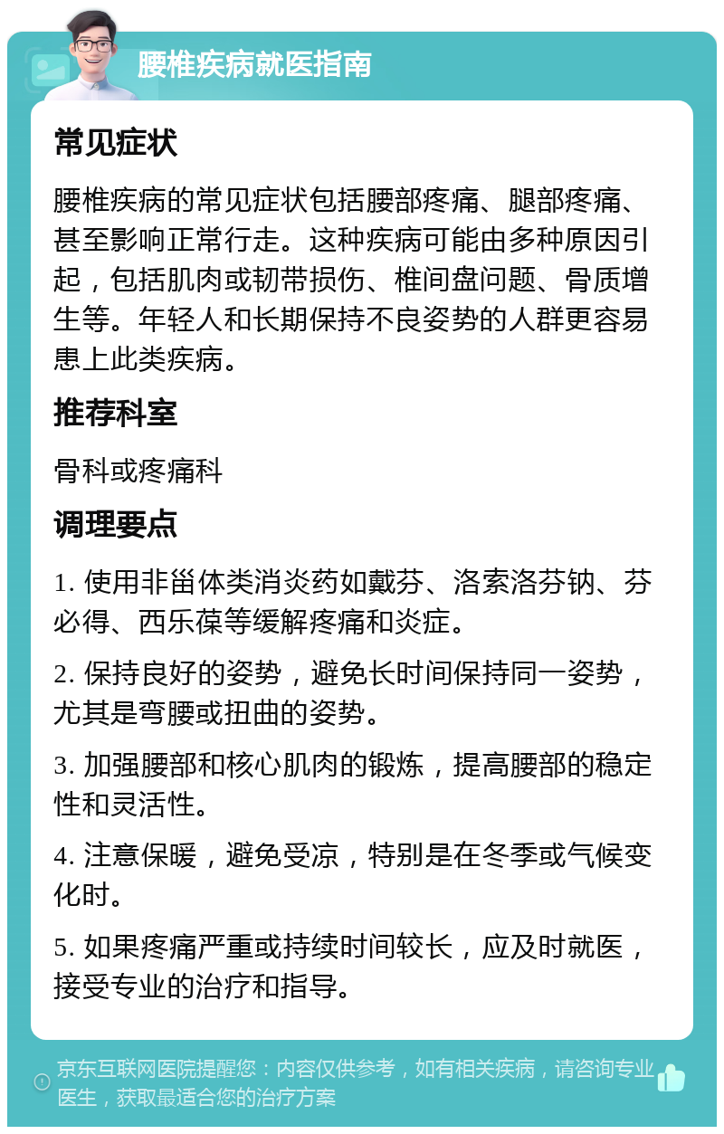 腰椎疾病就医指南 常见症状 腰椎疾病的常见症状包括腰部疼痛、腿部疼痛、甚至影响正常行走。这种疾病可能由多种原因引起，包括肌肉或韧带损伤、椎间盘问题、骨质增生等。年轻人和长期保持不良姿势的人群更容易患上此类疾病。 推荐科室 骨科或疼痛科 调理要点 1. 使用非甾体类消炎药如戴芬、洛索洛芬钠、芬必得、西乐葆等缓解疼痛和炎症。 2. 保持良好的姿势，避免长时间保持同一姿势，尤其是弯腰或扭曲的姿势。 3. 加强腰部和核心肌肉的锻炼，提高腰部的稳定性和灵活性。 4. 注意保暖，避免受凉，特别是在冬季或气候变化时。 5. 如果疼痛严重或持续时间较长，应及时就医，接受专业的治疗和指导。