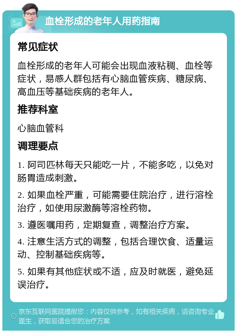 血栓形成的老年人用药指南 常见症状 血栓形成的老年人可能会出现血液粘稠、血栓等症状，易感人群包括有心脑血管疾病、糖尿病、高血压等基础疾病的老年人。 推荐科室 心脑血管科 调理要点 1. 阿司匹林每天只能吃一片，不能多吃，以免对肠胃造成刺激。 2. 如果血栓严重，可能需要住院治疗，进行溶栓治疗，如使用尿激酶等溶栓药物。 3. 遵医嘱用药，定期复查，调整治疗方案。 4. 注意生活方式的调整，包括合理饮食、适量运动、控制基础疾病等。 5. 如果有其他症状或不适，应及时就医，避免延误治疗。