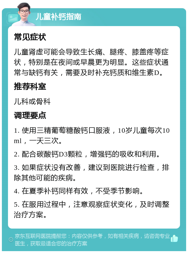 儿童补钙指南 常见症状 儿童肾虚可能会导致生长痛、腿疼、膝盖疼等症状，特别是在夜间或早晨更为明显。这些症状通常与缺钙有关，需要及时补充钙质和维生素D。 推荐科室 儿科或骨科 调理要点 1. 使用三精葡萄糖酸钙口服液，10岁儿童每次10ml，一天三次。 2. 配合碳酸钙D3颗粒，增强钙的吸收和利用。 3. 如果症状没有改善，建议到医院进行检查，排除其他可能的疾病。 4. 在夏季补钙同样有效，不受季节影响。 5. 在服用过程中，注意观察症状变化，及时调整治疗方案。