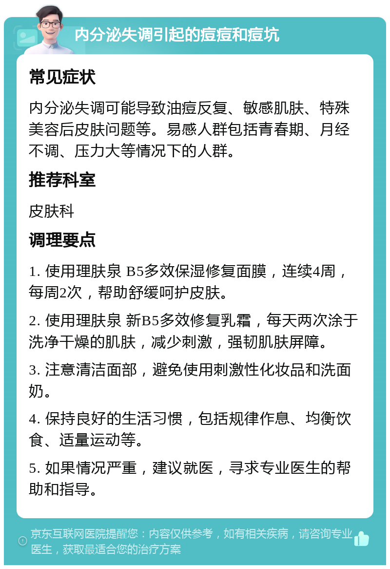 内分泌失调引起的痘痘和痘坑 常见症状 内分泌失调可能导致油痘反复、敏感肌肤、特殊美容后皮肤问题等。易感人群包括青春期、月经不调、压力大等情况下的人群。 推荐科室 皮肤科 调理要点 1. 使用理肤泉 B5多效保湿修复面膜，连续4周，每周2次，帮助舒缓呵护皮肤。 2. 使用理肤泉 新B5多效修复乳霜，每天两次涂于洗净干燥的肌肤，减少刺激，强韧肌肤屏障。 3. 注意清洁面部，避免使用刺激性化妆品和洗面奶。 4. 保持良好的生活习惯，包括规律作息、均衡饮食、适量运动等。 5. 如果情况严重，建议就医，寻求专业医生的帮助和指导。