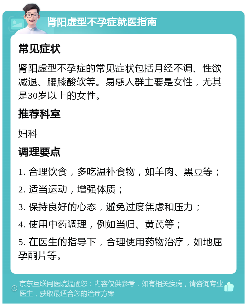 肾阳虚型不孕症就医指南 常见症状 肾阳虚型不孕症的常见症状包括月经不调、性欲减退、腰膝酸软等。易感人群主要是女性，尤其是30岁以上的女性。 推荐科室 妇科 调理要点 1. 合理饮食，多吃温补食物，如羊肉、黑豆等； 2. 适当运动，增强体质； 3. 保持良好的心态，避免过度焦虑和压力； 4. 使用中药调理，例如当归、黄芪等； 5. 在医生的指导下，合理使用药物治疗，如地屈孕酮片等。