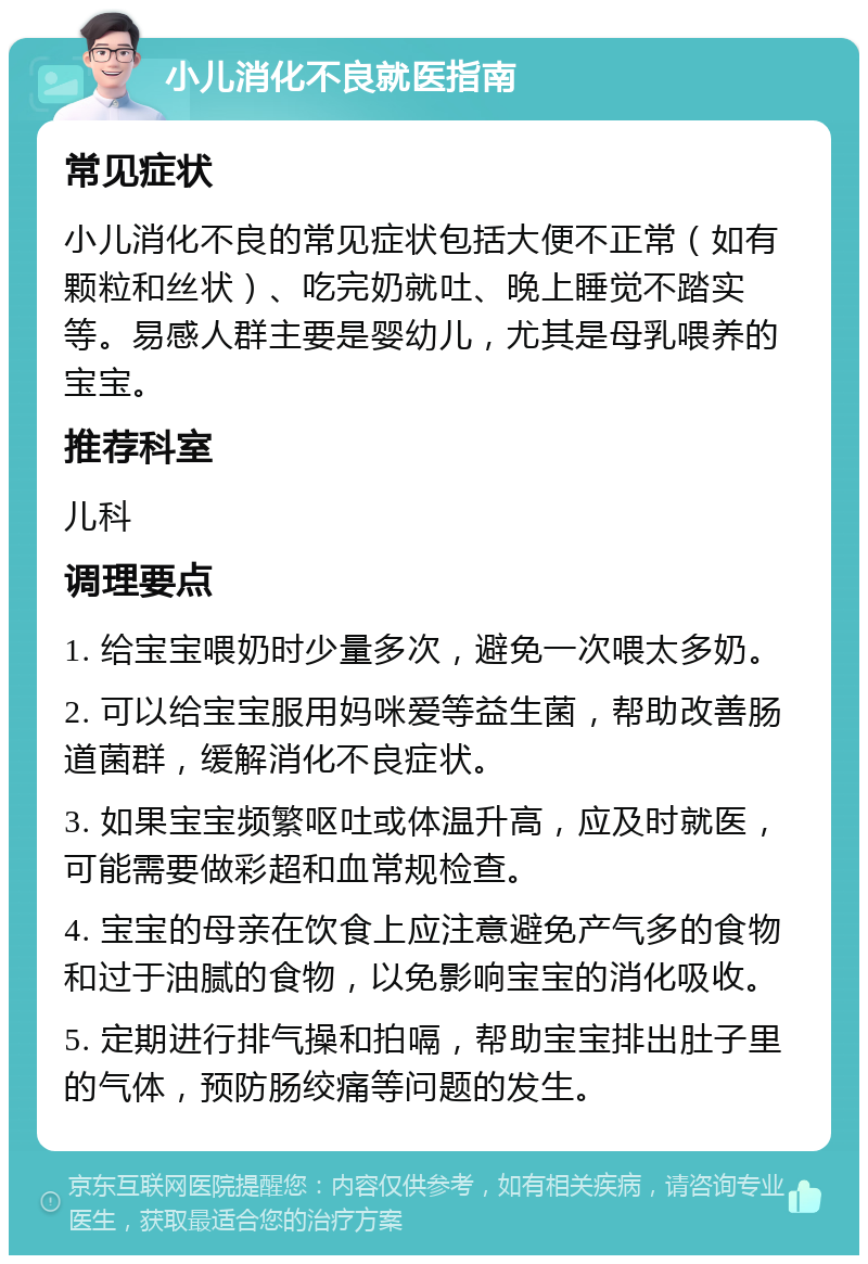 小儿消化不良就医指南 常见症状 小儿消化不良的常见症状包括大便不正常（如有颗粒和丝状）、吃完奶就吐、晚上睡觉不踏实等。易感人群主要是婴幼儿，尤其是母乳喂养的宝宝。 推荐科室 儿科 调理要点 1. 给宝宝喂奶时少量多次，避免一次喂太多奶。 2. 可以给宝宝服用妈咪爱等益生菌，帮助改善肠道菌群，缓解消化不良症状。 3. 如果宝宝频繁呕吐或体温升高，应及时就医，可能需要做彩超和血常规检查。 4. 宝宝的母亲在饮食上应注意避免产气多的食物和过于油腻的食物，以免影响宝宝的消化吸收。 5. 定期进行排气操和拍嗝，帮助宝宝排出肚子里的气体，预防肠绞痛等问题的发生。