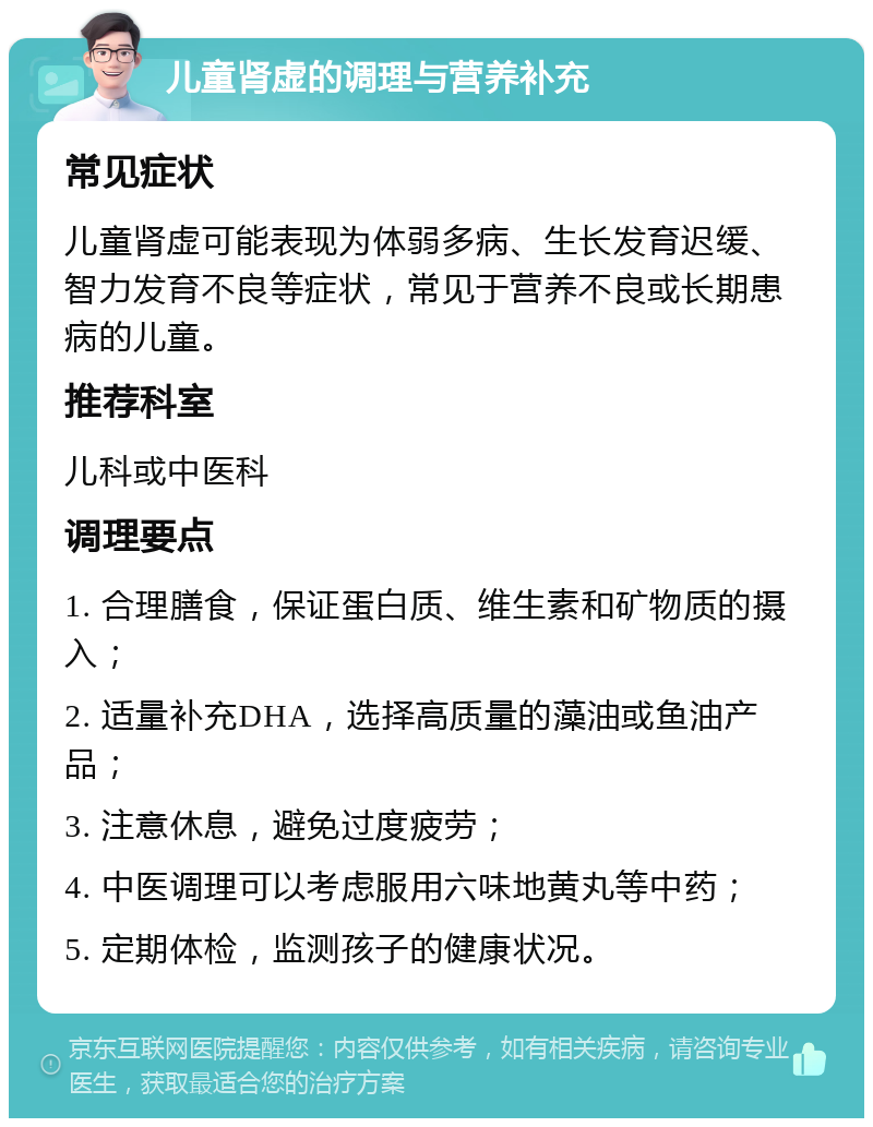 儿童肾虚的调理与营养补充 常见症状 儿童肾虚可能表现为体弱多病、生长发育迟缓、智力发育不良等症状，常见于营养不良或长期患病的儿童。 推荐科室 儿科或中医科 调理要点 1. 合理膳食，保证蛋白质、维生素和矿物质的摄入； 2. 适量补充DHA，选择高质量的藻油或鱼油产品； 3. 注意休息，避免过度疲劳； 4. 中医调理可以考虑服用六味地黄丸等中药； 5. 定期体检，监测孩子的健康状况。