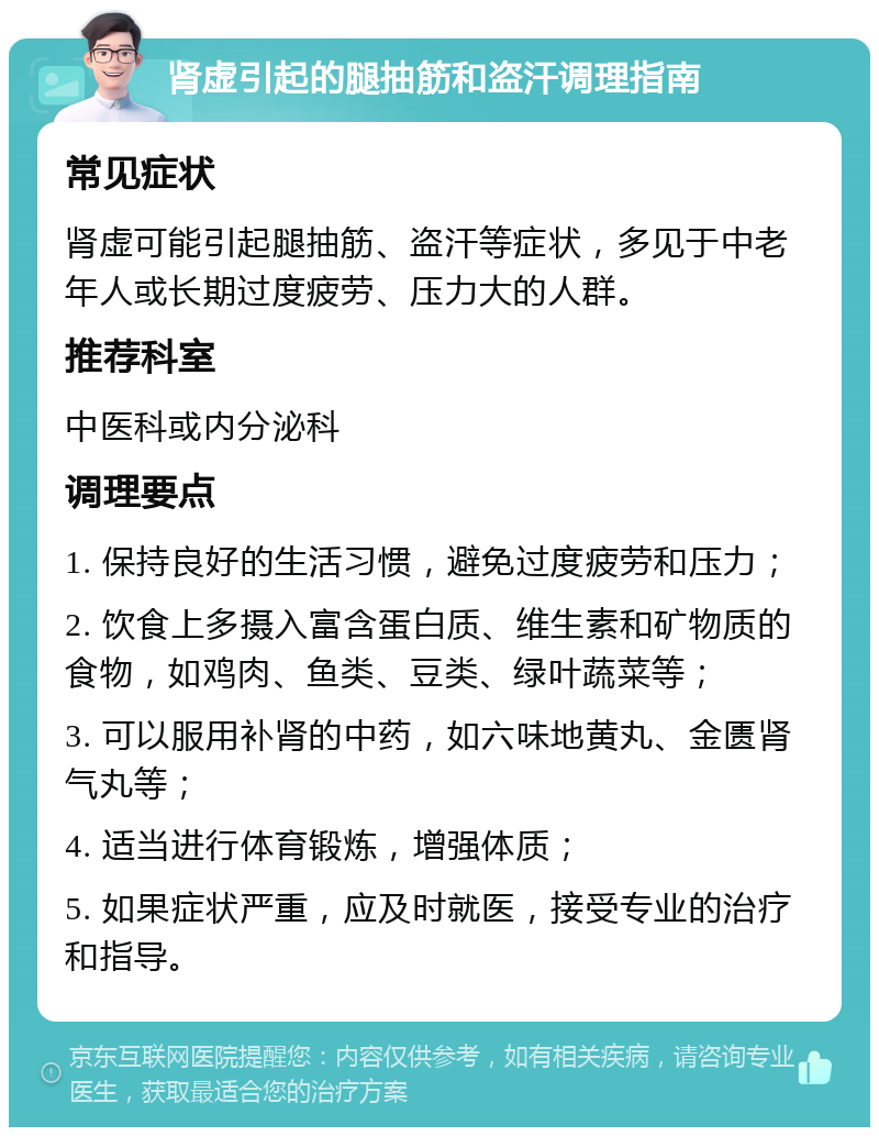 肾虚引起的腿抽筋和盗汗调理指南 常见症状 肾虚可能引起腿抽筋、盗汗等症状，多见于中老年人或长期过度疲劳、压力大的人群。 推荐科室 中医科或内分泌科 调理要点 1. 保持良好的生活习惯，避免过度疲劳和压力； 2. 饮食上多摄入富含蛋白质、维生素和矿物质的食物，如鸡肉、鱼类、豆类、绿叶蔬菜等； 3. 可以服用补肾的中药，如六味地黄丸、金匮肾气丸等； 4. 适当进行体育锻炼，增强体质； 5. 如果症状严重，应及时就医，接受专业的治疗和指导。