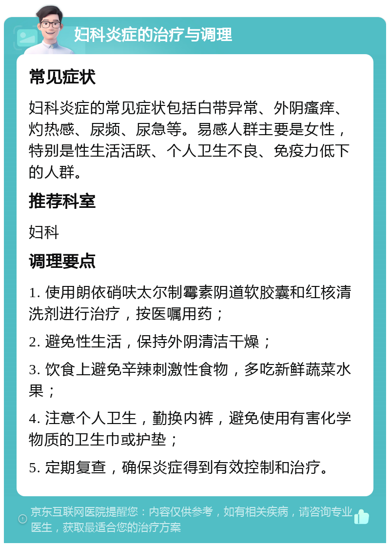 妇科炎症的治疗与调理 常见症状 妇科炎症的常见症状包括白带异常、外阴瘙痒、灼热感、尿频、尿急等。易感人群主要是女性，特别是性生活活跃、个人卫生不良、免疫力低下的人群。 推荐科室 妇科 调理要点 1. 使用朗依硝呋太尔制霉素阴道软胶囊和红核清洗剂进行治疗，按医嘱用药； 2. 避免性生活，保持外阴清洁干燥； 3. 饮食上避免辛辣刺激性食物，多吃新鲜蔬菜水果； 4. 注意个人卫生，勤换内裤，避免使用有害化学物质的卫生巾或护垫； 5. 定期复查，确保炎症得到有效控制和治疗。