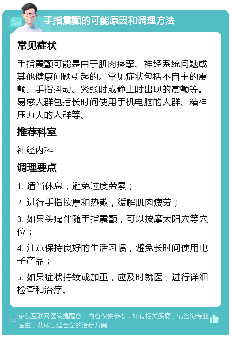 手指震颤的可能原因和调理方法 常见症状 手指震颤可能是由于肌肉痉挛、神经系统问题或其他健康问题引起的。常见症状包括不自主的震颤、手指抖动、紧张时或静止时出现的震颤等。易感人群包括长时间使用手机电脑的人群、精神压力大的人群等。 推荐科室 神经内科 调理要点 1. 适当休息，避免过度劳累； 2. 进行手指按摩和热敷，缓解肌肉疲劳； 3. 如果头痛伴随手指震颤，可以按摩太阳穴等穴位； 4. 注意保持良好的生活习惯，避免长时间使用电子产品； 5. 如果症状持续或加重，应及时就医，进行详细检查和治疗。